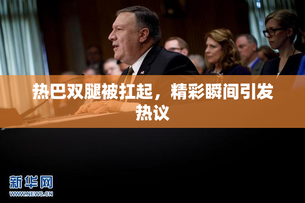 热巴双腿被扛起，精彩瞬间引发热议