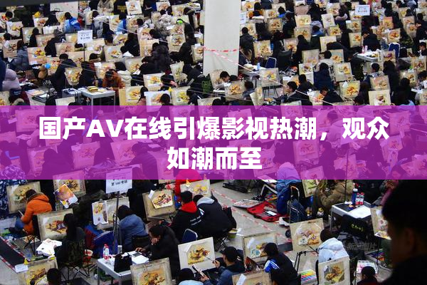 国产AV在线引爆影视热潮，观众如潮而至