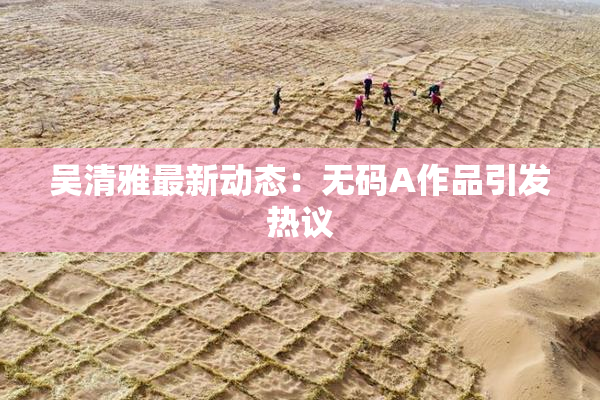 吴清雅最新动态：无码A作品引发热议