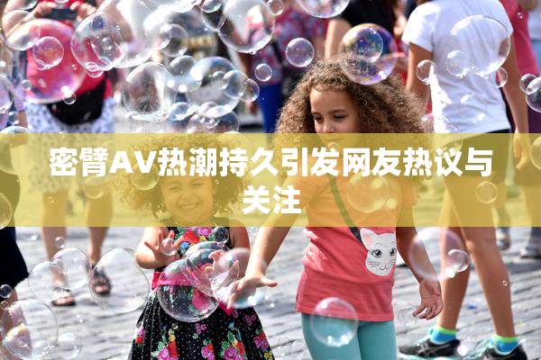 密臂AV热潮持久引发网友热议与关注