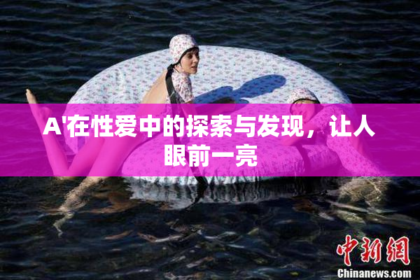 A'在性爱中的探索与发现，让人眼前一亮