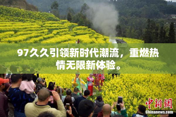 97久久引领新时代潮流，重燃热情无限新体验。