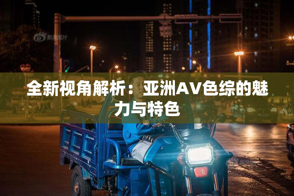 全新视角解析：亚洲AV色综的魅力与特色
