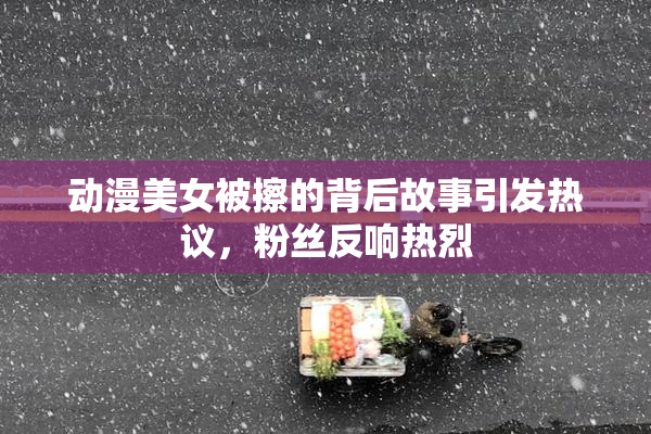 动漫美女被擦的背后故事引发热议，粉丝反响热烈