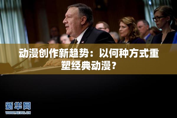 动漫创作新趋势：以何种方式重塑经典动漫？