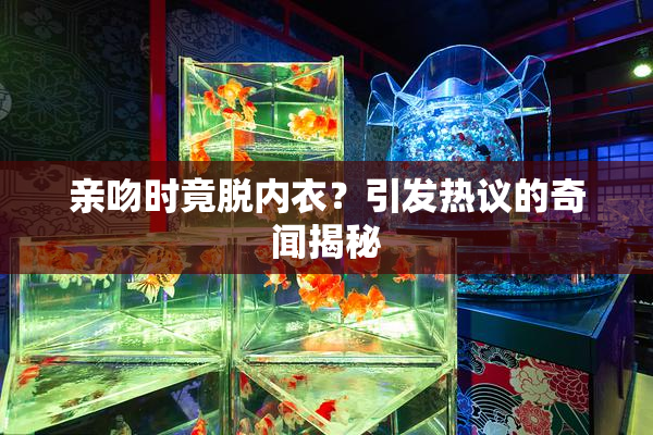 亲吻时竟脱内衣？引发热议的奇闻揭秘