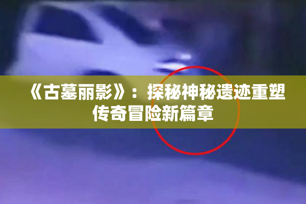 《古墓丽影》：探秘神秘遗迹重塑传奇冒险新篇章