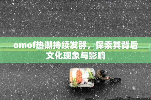 omof热潮持续发酵，探索其背后文化现象与影响