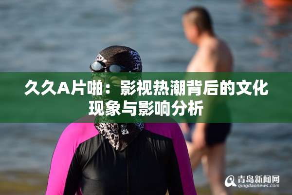 久久A片啪：影视热潮背后的文化现象与影响分析