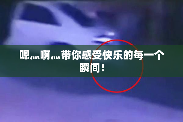 嗯灬啊灬带你感受快乐的每一个瞬间！