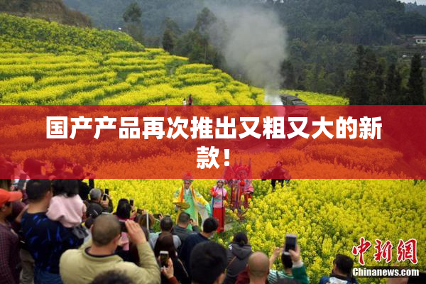 国产产品再次推出又粗又大的新款！