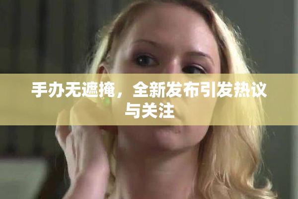 手办无遮掩，全新发布引发热议与关注