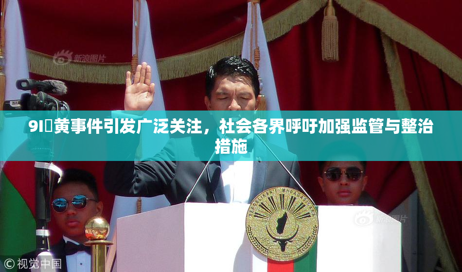 9I婬黄事件引发广泛关注，社会各界呼吁加强监管与整治措施