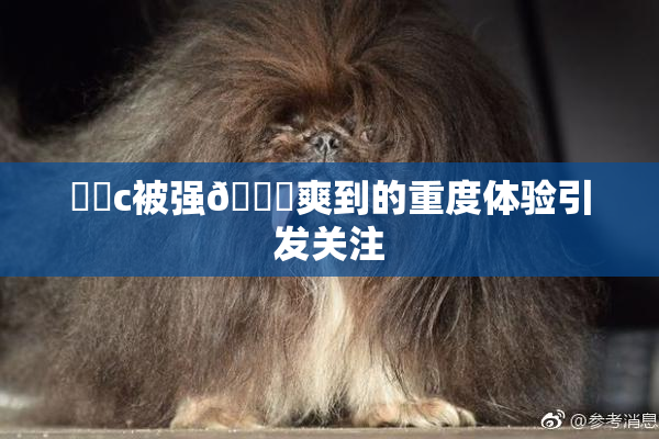 ❌‌c被强🔞爽到的重度体验引发关注