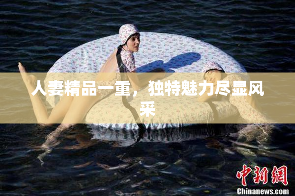 人妻精品一重，独特魅力尽显风采