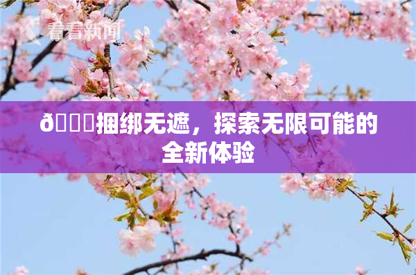 🔞捆绑无遮，探索无限可能的全新体验