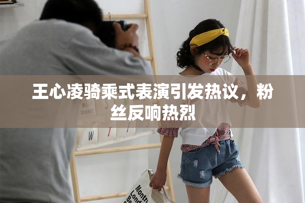 王心凌骑乘式表演引发热议，粉丝反响热烈