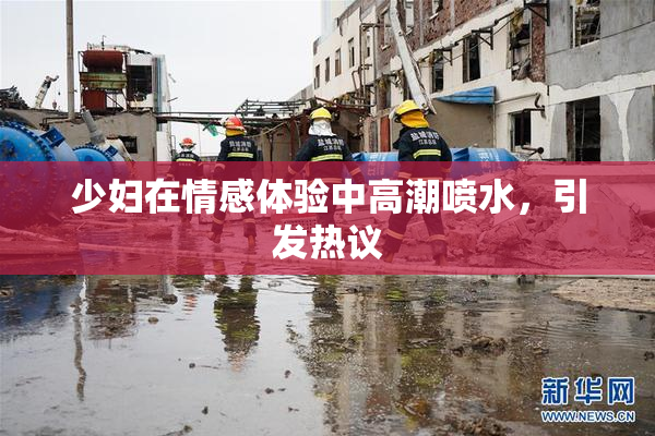 少妇在情感体验中高潮喷水，引发热议