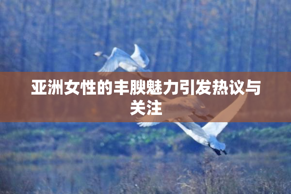 亚洲女性的丰腴魅力引发热议与关注