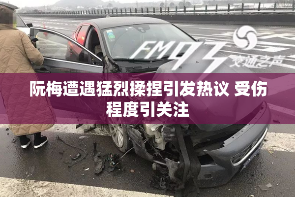 阮梅遭遇猛烈揉捏引发热议 受伤程度引关注