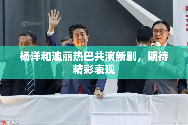 杨洋和迪丽热巴共演新剧，期待精彩表现