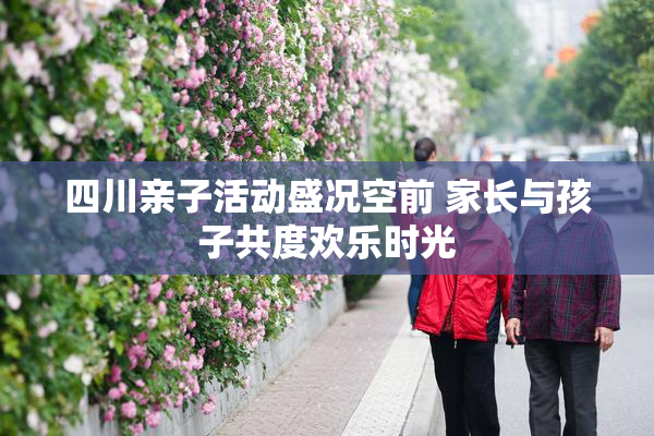 四川亲子活动盛况空前 家长与孩子共度欢乐时光
