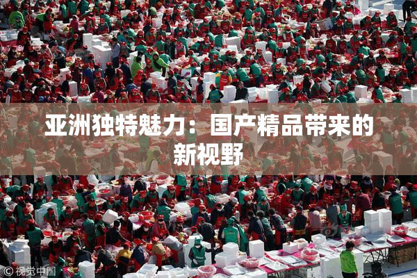 亚洲独特魅力：国产精品带来的新视野