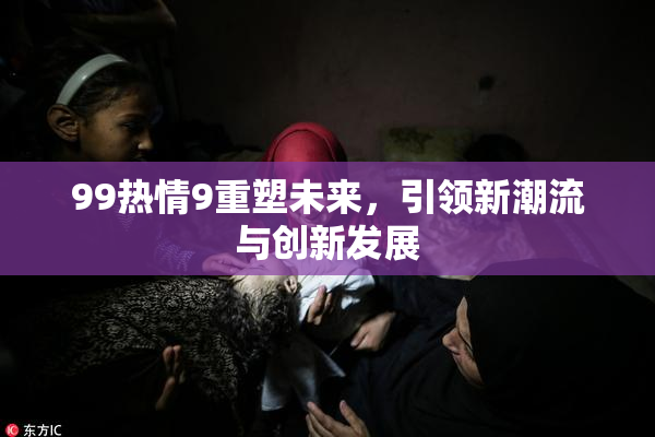 99热情9重塑未来，引领新潮流与创新发展
