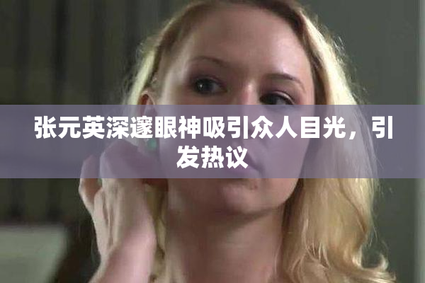 张元英深邃眼神吸引众人目光，引发热议