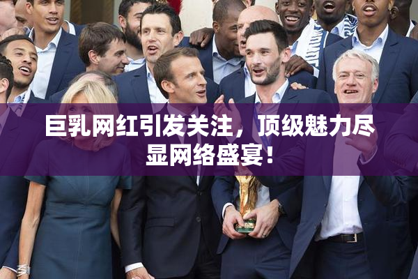 巨乳网红引发关注，顶级魅力尽显网络盛宴！