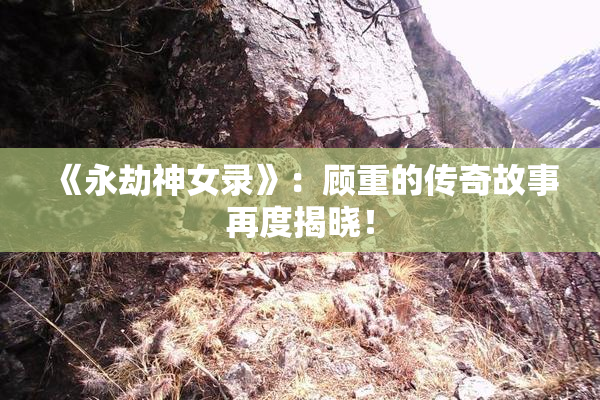 《永劫神女录》：顾重的传奇故事再度揭晓！