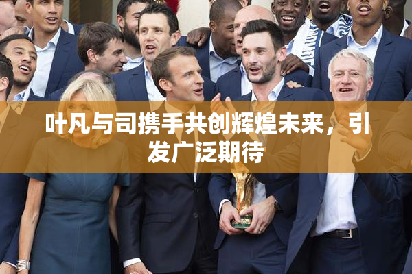 叶凡与司携手共创辉煌未来，引发广泛期待