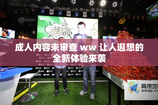 成人内容未审查 ww 让人遐想的全新体验来袭