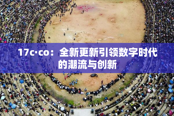 17c·co：全新更新引领数字时代的潮流与创新