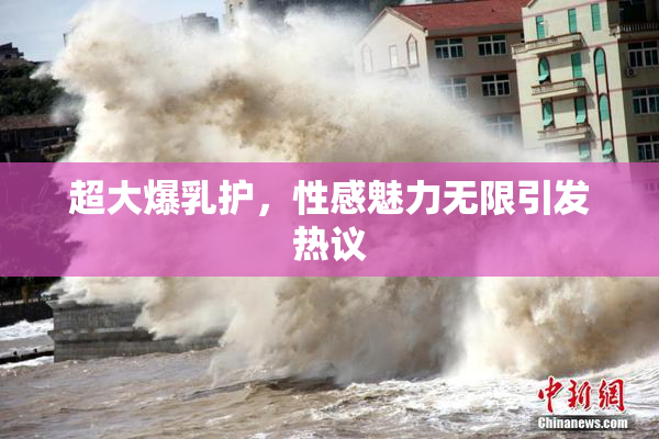 超大爆乳护，性感魅力无限引发热议