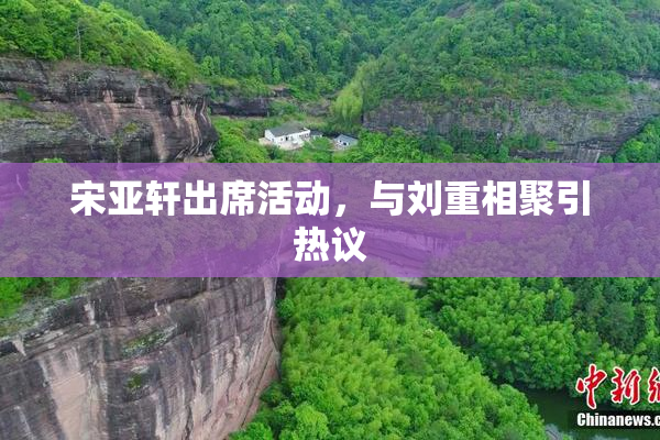 宋亚轩出席活动，与刘重相聚引热议