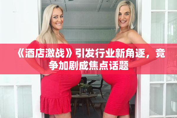 《酒店激战》引发行业新角逐，竞争加剧成焦点话题