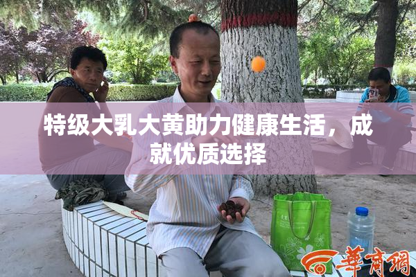 特级大乳大黄助力健康生活，成就优质选择