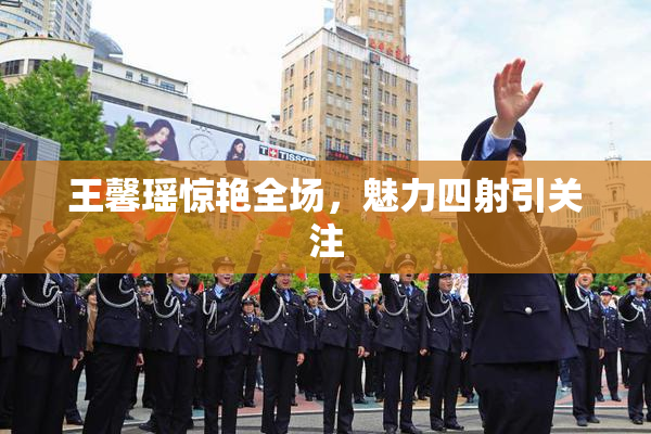 王馨瑶惊艳全场，魅力四射引关注