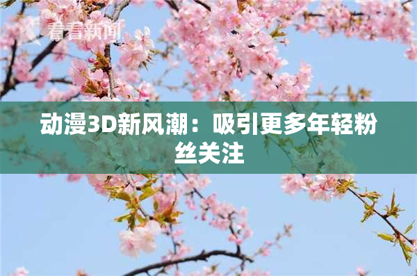 动漫3D新风潮：吸引更多年轻粉丝关注