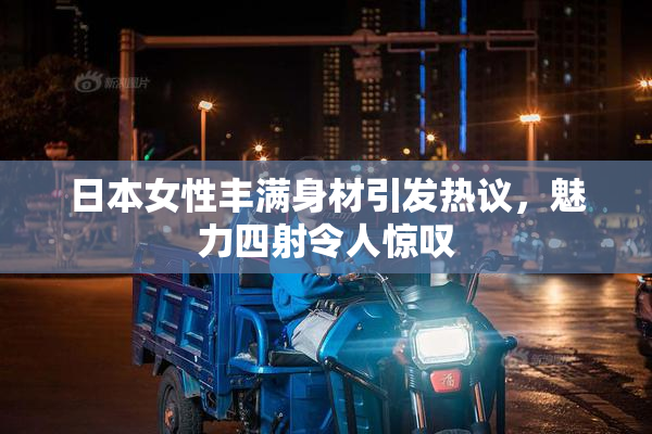 日本女性丰满身材引发热议，魅力四射令人惊叹