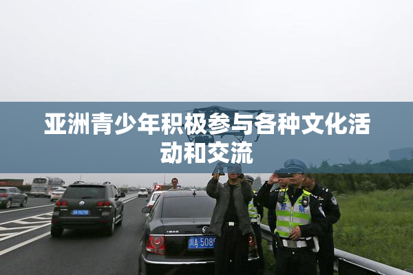 亚洲青少年积极参与各种文化活动和交流