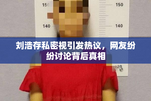 刘浩存私密视引发热议，网友纷纷讨论背后真相