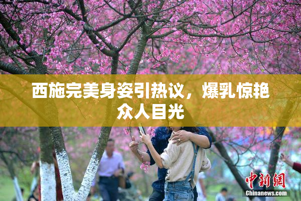 西施完美身姿引热议，爆乳惊艳众人目光
