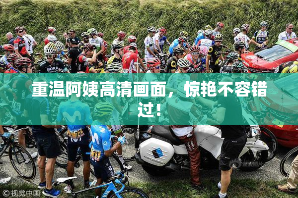 重温阿姨高清画面，惊艳不容错过！