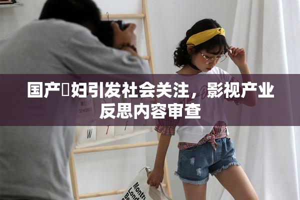 国产婬妇引发社会关注，影视产业反思内容审查