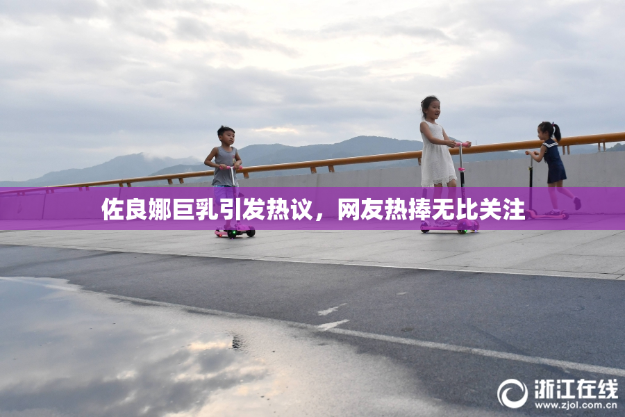 佐良娜巨乳引发热议，网友热捧无比关注