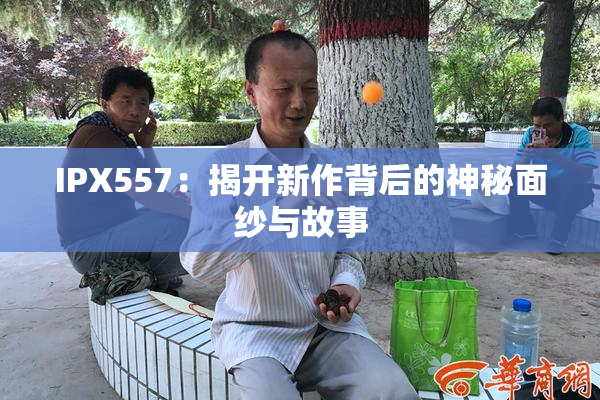 IPX557：揭开新作背后的神秘面纱与故事