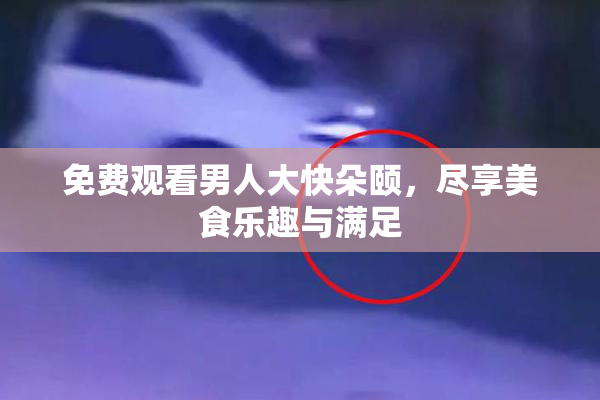 免费观看男人大快朵颐，尽享美食乐趣与满足
