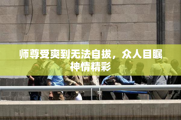 师尊受爽到无法自拔，众人目瞩神情精彩